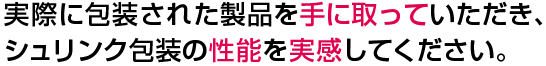 実際に包装された製品を手に取っていただき、シュリンク包装の性能を実感してください。