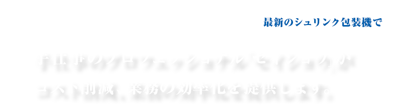 26年の実績と経験 手仕事のプロフェッショナル「セイショウ」が最新のシュリンク包装機でコスト削減、業務の効率化を提供します。