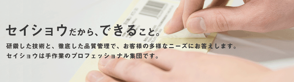 研鑽した技術と徹底した品質管理でお客様の多様なニーズにお応えします。セイショウは手作業のプロフェッショナル集団です。